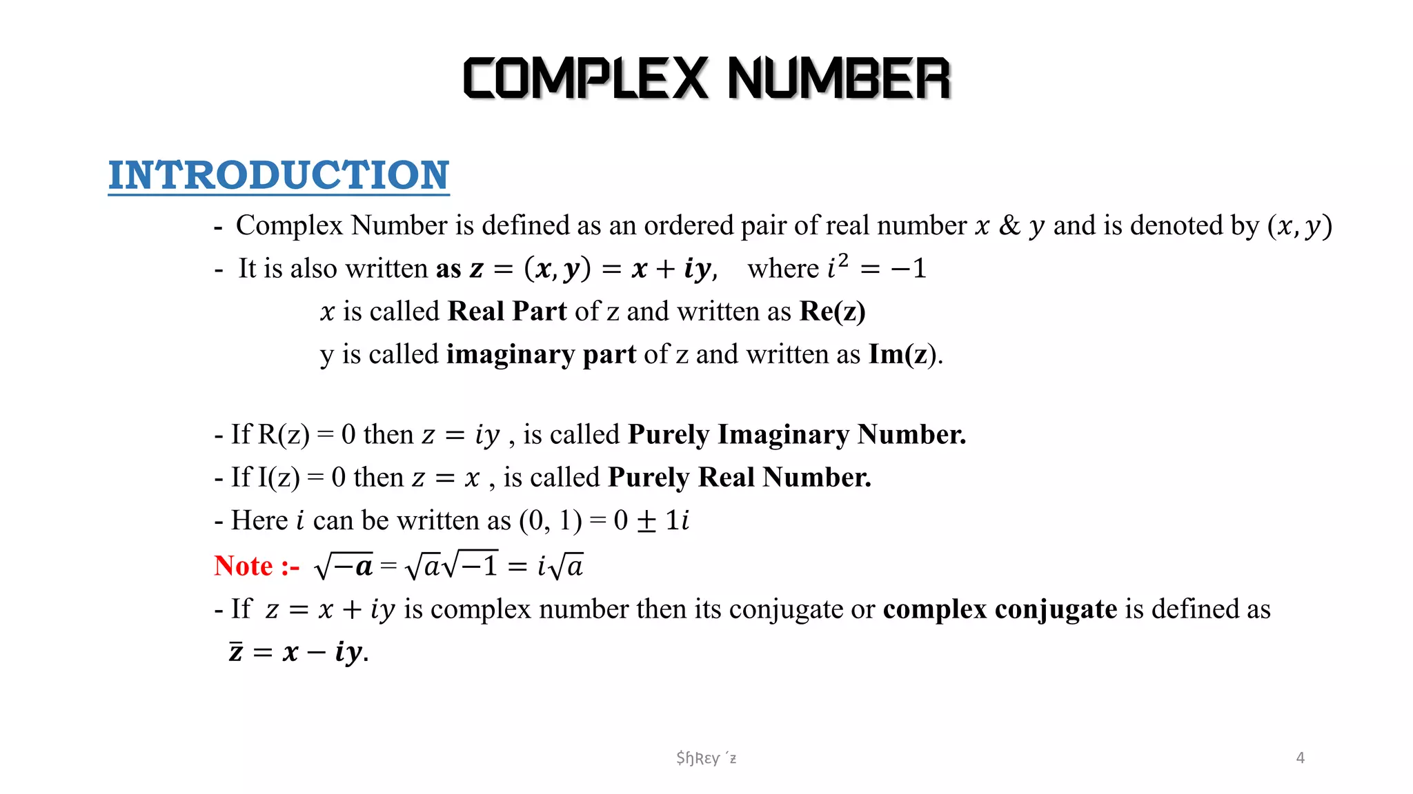 COMPLEX NUMBER
INTRODUCTION
- Complex Number is defined as an ordered pair of real number 𝑥 & 𝑦 and is denoted by (𝑥, 𝑦)
- It is also written as 𝒛 = 𝒙, 𝒚 = 𝒙 + 𝒊𝒚, where 𝑖2 = −1
𝑥 is called Real Part of z and written as Re(z)
y is called imaginary part of z and written as Im(z).
- If R(z) = 0 then 𝑧 = 𝑖𝑦 , is called Purely Imaginary Number.
- If I(z) = 0 then 𝑧 = 𝑥 , is called Purely Real Number.
- Here 𝑖 can be written as (0, 1) = 0 ± 1𝑖
Note :- −𝒂 = 𝑎 −1 = 𝑖 𝑎
- If 𝑧 = 𝑥 + 𝑖𝑦 is complex number then its conjugate or complex conjugate is defined as
𝒛 = 𝒙 − 𝒊𝒚.
$ɧƦɛƴ ´ƶ 4
 