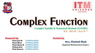 Complex Variable & Numerical Method (2141905)
B.E. MECH – Sem IV th
Prepared by,
Patel Jeet R (170953119029)
Patel Meet (170953119030)
Patel Shrey B (170953119031)
Pathak Jeet (170953119032)
Patil Gaurav (170953119033)
Guided by,
Miss. Chaitali Shah
(Applied Mathematics Deptt.)
 