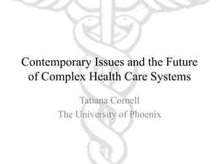 Contemporary Issues and the Future
of Complex Health Care Systems
Tatiana Cornell
The University of Phoenix
 