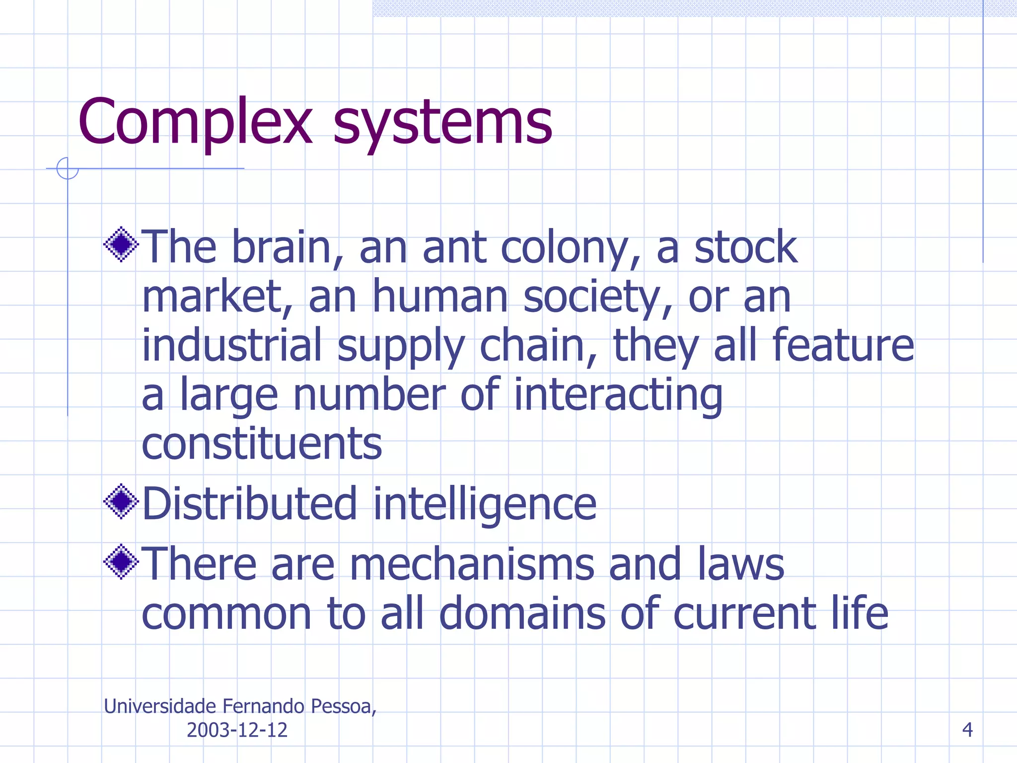 Complex systems The brain, an ant colony, a stock market, an human society, or an industrial supply chain, they all feature a large number of interacting constituents Distributed intelligence There are mechanisms and laws common to all domains of current life 
