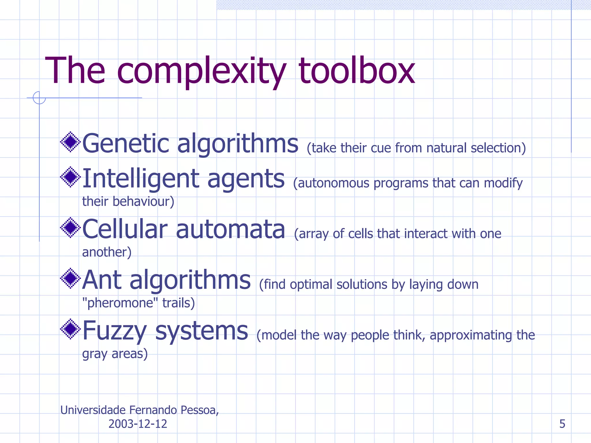 The complexity toolbox Genetic algorithms  ( take their cue from natural selection ) Intelligent agents  ( autonomous programs that can modify their behaviour )   Cellular automata  ( array of cells   that interact with one another )   Ant algorithms  ( find optimal solutions by laying down &quot;pheromone&quot; trails )   Fuzzy systems  ( model the way people think, approximating the gr ay  areas ) 