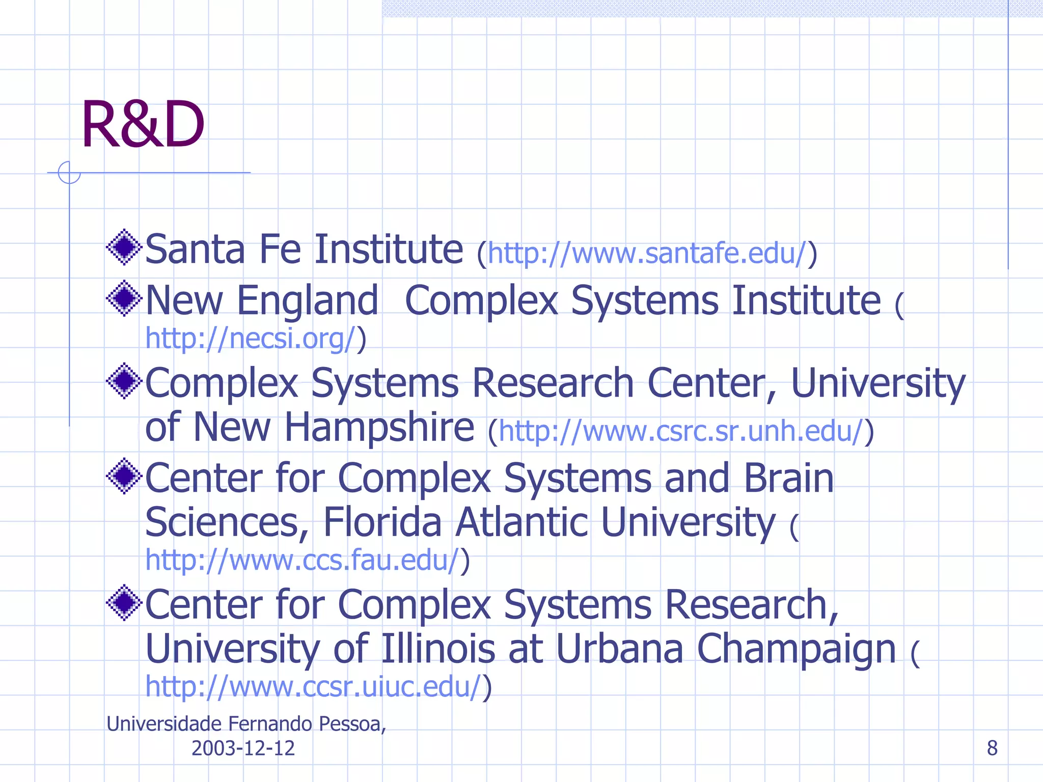 R&D Santa Fe Institute   ( http://www. santafe . edu / ) New England  Complex Systems Institute  ( http://necsi.org/ ) Complex Systems Research Center ,  University of New Hampshire   ( http://www.csrc.sr.unh.edu/ ) Center for Complex Systems and Brain Sciences ,  Florida Atlantic University   ( http://www.ccs.fau.edu/ ) Center for Complex Systems Research ,  University of Illinois at Urbana Champaign   ( http://www.ccsr.uiuc.edu/ ) 