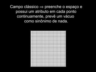 Campo clássico ⇒ preenche o espaço e
possui um atributo em cada ponto
continuamente, prevê um vácuo
como sinônimo de nada.
 