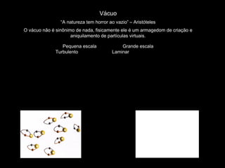 Vácuo
“A natureza tem horror ao vazio” – Aristóteles
O vácuo não é sinônimo de nada, fisicamente ele é um armagedom de criação e
aniquilamento de partículas virtuais.
Pequena escala Grande escala
Turbulento Laminar
 