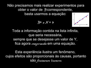Não precisamos mais realizar experimentos para
obter o valor de Y correspondente,
basta usarmos a equação:
Y= a X + b
Toda a informação contida na lista infinita,
que seria necessária,
sempre que se desejasse um valor de Y,
fica agora comprimida em uma equação.
Esta experiência ilustra um fenômeno,
cujos efeitos são proporcionais às causas, portanto
são fenômenos lineares.
 