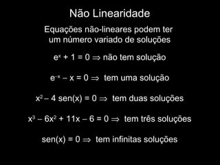 Não Linearidade
Equações não-lineares podem ter
um número variado de soluções
ex
+ 1 = 0 ⇒ não tem solução
e−x
− x = 0 ⇒ tem uma solução
x2
− 4 sen(x) = 0 ⇒ tem duas soluções
x3
− 6x2
+ 11x − 6 = 0 ⇒ tem três soluções
sen(x) = 0 ⇒ tem infinitas soluções
 