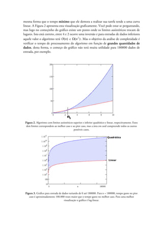 mesma forma que o tempo mínimo que ele demora a realizar sua tarefa tende a uma curva
linear. A Figura 2 apresenta esta visualização graficamente. Você pode estar se perguntando,
mas logo no começinho do gráfico existe um ponto onde os limites assintóticos trocam de
lugares. Isto está correto, entre 4 e 2 ocorre uma inversão e para entradas de dados inferiores
aquele valor o algoritmo terá )(nO e )( 2
nΩ . Mas o objetivo da análise de complexidade é
verificar o tempo de processamento do algoritmo em função de grandes quantidades de
dados, desta forma, o começo do gráfico não terá muita utilidade para 180000 dados de
entrada, por exemplo.
Figura 2. Algoritmo com limites assintóticos superior e inferior quadrático e linear, respectivamente. Estes
dois limites correspondem ao melhor caso e ao pior caso, mas a área em azul compreende todos os outros
possíveis casos.
Figura 3. Gráfico para entrada de dados variando de 0 até 180000. Para n = 180000, tempo gasto no pior
caso é aproximadamente 100.000 vezes maior que o tempo gasto no melhor caso. Para uma melhor
visualização o gráfico é log-linear.
 