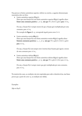 Para provar os limites assintóticos superior, inferior ou restrito, a seguinte demonstração
matemática deve ser feita:
• Limite assintótico superior O(g(x)).
Dizer que uma função f(x) tem limite assintótico superior O(g(x)) significa dizer:
Existe uma constante positiva 1c e 0n tais que )()(0 1 xgcxf ≤≤ para 0nn ≥ .
Ou seja, a função f(x) é sempre menor do que a função g(x) multiplicada por uma
constante, para 0nn ≥
No exemplo da Figura 2, 0n corresponde àquele ponto entre 2 e 4.
• Limite assintótico restrito Θ(g(x)).
Dizer que uma função f(x) tem limite assintótico restrito Θ(g(x)) significa dizer:
Existem constantes positivas 1c , 2c e 0n tais que )()()(0 21 xgcxfxgc ≤≤≤
para 0nn ≥ .
Ou seja, a função f(x) está sempre entre (restrita) duas funções g(x) iguais a menos
de uma constante para 0nn ≥ .
• Limite assintótico inferior Ω(g(x)).
Dizer que uma função f(x) tem limite assintótico inferior Ω(g(x)) significa dizer:
Existe uma constante positiva 1c e 0n tais que )()(0 1 xfxgc ≤≤ para 0nn ≥ .
Ou seja, a função f(x) é sempre maior que g(x) multiplicada por uma constante,
para 0nn ≥ .
Na maioria dos casos, as condições não são respeitadas para todo o domínio de x, mas basta
provar que a partir de certo 0n as condições são válidas.
Exemplos:
(dps eu faço!)
 