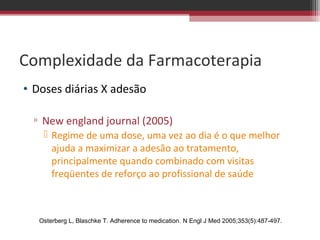 Complexidade da Farmacoterapia
• Doses diárias X adesão

  ▫ New england journal (2005)
     Regime de uma dose, uma vez ao dia é o que melhor
      ajuda a maximizar a adesão ao tratamento,
      principalmente quando combinado com visitas
      freqüentes de reforço ao profissional de saúde



   Osterberg L, Blaschke T. Adherence to medication. N Engl J Med 2005;353(5):487-497.
 