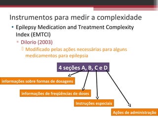 Instrumentos para medir a complexidade
    • Epilepsy Medication and Treatment Complexity
      Index (EMTCI)
       ▫ Dilorio (2003)
           Modificado pelas ações necessárias para alguns
            medicamentos para epilepsia

                            4 seções A, B, C e D

informações sobre formas de dosagens

         informações de freqüências de doses

                                       Instruções especiais

                                                              Ações de administração
 