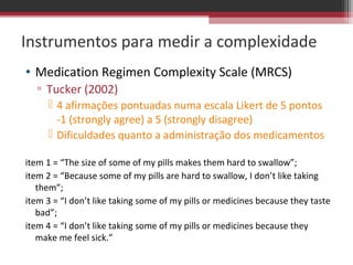 Instrumentos para medir a complexidade
• Medication Regimen Complexity Scale (MRCS)
  ▫ Tucker (2002)
      4 afirmações pontuadas numa escala Likert de 5 pontos
       -1 (strongly agree) a 5 (strongly disagree)
      Dificuldades quanto a administração dos medicamentos

item 1 = “The size of some of my pills makes them hard to swallow”;
item 2 = “Because some of my pills are hard to swallow, I don’t like taking
   them”;
item 3 = “I don’t like taking some of my pills or medicines because they taste
   bad”;
item 4 = “I don’t like taking some of my pills or medicines because they
   make me feel sick.”
 