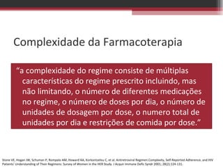 Complexidade da Farmacoterapia

         “a complexidade do regime consiste de múltiplas
           características do regime prescrito incluindo, mas
           não limitando, o número de diferentes medicações
           no regime, o número de doses por dia, o número de
           unidades de dosagem por dose, o numero total de
           unidades por dia e restrições de comida por dose.”



Stone VE, Hogan JW, Schuman P, Rompalo AM, Howard AA, Korkontzelou C, et al. Antiretroviral Regimen Complexity, Self-Reported Adherence, and HIV
Patients' Understanding of Their Regimens: Survey of Women in the HER Study. J Acquir Immune Defic Syndr 2001; 28(2):124-131.
 