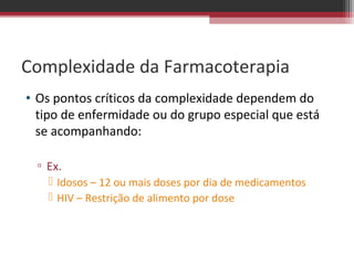 Complexidade da Farmacoterapia
• Os pontos críticos da complexidade dependem do
  tipo de enfermidade ou do grupo especial que está
  se acompanhando:

  ▫ Ex.
     Idosos – 12 ou mais doses por dia de medicamentos
     HIV – Restrição de alimento por dose
 