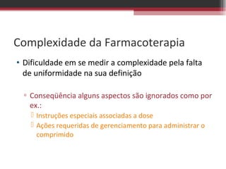 Complexidade da Farmacoterapia
• Dificuldade em se medir a complexidade pela falta
  de uniformidade na sua definição

  ▫ Conseqüência alguns aspectos são ignorados como por
    ex.:
     Instruções especiais associadas a dose
     Ações requeridas de gerenciamento para administrar o
      comprimido
 