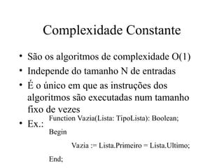 Complexidade Constante
• São os algoritmos de complexidade O(1)
• Independe do tamanho N de entradas
• É o único em que as instruções dos
algoritmos são executadas num tamanho
fixo de vezes
• Ex.:
Function Vazia(Lista: TipoLista): Boolean;
Begin
Vazia := Lista.Primeiro = Lista.Ultimo;
End;
 