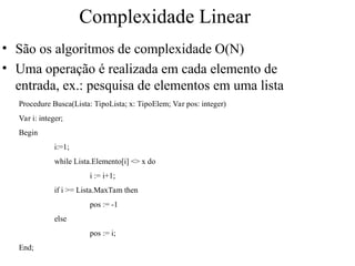 Complexidade Linear
• São os algoritmos de complexidade O(N)
• Uma operação é realizada em cada elemento de
entrada, ex.: pesquisa de elementos em uma lista
Procedure Busca(Lista: TipoLista; x: TipoElem; Var pos: integer)
Var i: integer;
Begin
i:=1;
while Lista.Elemento[i] <> x do
i := i+1;
if i >= Lista.MaxTam then
pos := -1
else
pos := i;
End;
 