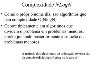 Complexidade NLogN
• Como o próprio nome diz, são algoritmos que
têm complexidade O(NlogN)
• Ocorre tipicamente em algoritmos que
dividem o problema em problemas menores,
porém juntando posteriormente a solução dos
problemas menores
A maioria dos algoritmos de ordenação externa são
de complexidade logarítmica ou N Log N
 