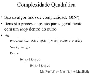 Complexidade Quadrática
• São os algoritmos de complexidade O(N²)
• Itens são processados aos pares, geralmente
com um loop dentro do outro
• Ex.:
Procedure SomaMatriz(Mat1, Mat2, MatRes: Matriz);
Var i, j: integer;
Begin
for i:=1 to n do
for j:=1 to n do
MatRes[i,j] := Mat1[i, j] + Mat2[i,j];
 