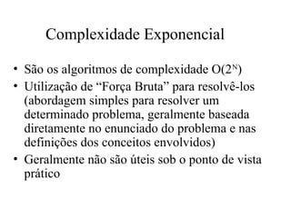 Complexidade Exponencial
• São os algoritmos de complexidade O(2N
)
• Utilização de “Força Bruta” para resolvê-los
(abordagem simples para resolver um
determinado problema, geralmente baseada
diretamente no enunciado do problema e nas
definições dos conceitos envolvidos)
• Geralmente não são úteis sob o ponto de vista
prático
 