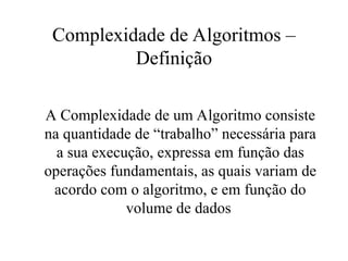 Complexidade de Algoritmos –
Definição
A Complexidade de um Algoritmo consiste
na quantidade de “trabalho” necessária para
a sua execução, expressa em função das
operações fundamentais, as quais variam de
acordo com o algoritmo, e em função do
volume de dados
 