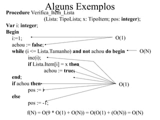 Alguns Exemplos
Procedure Verifica_Item_Lista
(Lista: TipoLista; x: TipoItem; pos: integer);
Var i: integer;
Begin
i:=1;
achou := false;
while (i <= Lista.Tamanho) and not achou do begin
inc(i);
if Lista.Item[i] = x then
achou := true;
end;
if achou then
pos := i
else
pos := -1;
O(1)
O(N)
f(N) = O(9 * O(1) + O(N)) = O(O(1) + (O(N)) = O(N)
O(1)
 