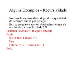 Alguns Exemplos - Recursividade
• No caso da recursividade, depende da quantidade
de iterações que se pode chegar
• Ex.: se eu quiser saber os N primeiros termos de
um fatorial, a complexidade é N
Function Fatorial (N: Integer): Integer;
Begin
If n=0 then Fatorial := 1
Else
Fatorial := N + Fatorial (N-1)
End;
 