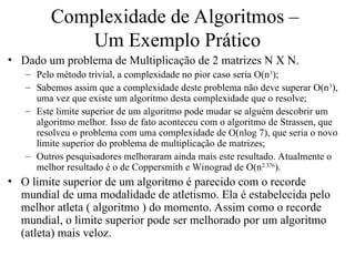 Complexidade de Algoritmos –
Um Exemplo Prático
• Dado um problema de Multiplicação de 2 matrizes N X N.
– Pelo método trivial, a complexidade no pior caso seria O(n3
);
– Sabemos assim que a complexidade deste problema não deve superar O(n3
),
uma vez que existe um algoritmo desta complexidade que o resolve;
– Este limite superior de um algoritmo pode mudar se alguém descobrir um
algoritmo melhor. Isso de fato aconteceu com o algoritmo de Strassen, que
resolveu o problema com uma complexidade de O(nlog 7), que seria o novo
limite superior do problema de multiplicação de matrizes;
– Outros pesquisadores melhoraram ainda mais este resultado. Atualmente o
melhor resultado é o de Coppersmith e Winograd de O(n2.376
).
• O limite superior de um algoritmo é parecido com o recorde
mundial de uma modalidade de atletismo. Ela é estabelecida pelo
melhor atleta ( algoritmo ) do momento. Assim como o recorde
mundial, o limite superior pode ser melhorado por um algoritmo
(atleta) mais veloz.
 