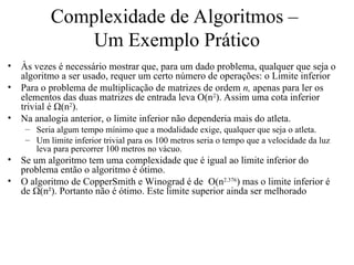 Complexidade de Algoritmos –
Um Exemplo Prático
• Às vezes é necessário mostrar que, para um dado problema, qualquer que seja o
algoritmo a ser usado, requer um certo número de operações: o Limite inferior
• Para o problema de multiplicação de matrizes de ordem n, apenas para ler os
elementos das duas matrizes de entrada leva O(n2
). Assim uma cota inferior
trivial é Ω(n2
).
• Na analogia anterior, o limite inferior não dependeria mais do atleta.
– Seria algum tempo mínimo que a modalidade exige, qualquer que seja o atleta.
– Um limite inferior trivial para os 100 metros seria o tempo que a velocidade da luz
leva para percorrer 100 metros no vácuo.
• Se um algoritmo tem uma complexidade que é igual ao limite inferior do
problema então o algoritmo é ótimo.
• O algoritmo de CopperSmith e Winograd é de O(n2.376
) mas o limite inferior é
de Ω(n²). Portanto não é ótimo. Este limite superior ainda ser melhorado
 