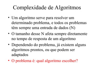 Complexidade de Algoritmos
• Um algoritmo serve para resolver um
determinado problema, e todos os problemas
têm sempre uma entrada de dados (N)
• O tamanho desse N afeta sempre diretamente
no tempo de resposta de um algoritmo
• Dependendo do problema, já existem alguns
algoritmos prontos, ou que podem ser
adaptados
• O problema é: qual algoritmo escolher?
 