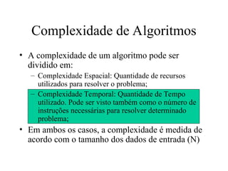 • A complexidade de um algoritmo pode ser
dividido em:
– Complexidade Espacial: Quantidade de recursos
utilizados para resolver o problema;
– Complexidade Temporal: Quantidade de Tempo
utilizado. Pode ser visto também como o número de
instruções necessárias para resolver determinado
problema;
• Em ambos os casos, a complexidade é medida de
acordo com o tamanho dos dados de entrada (N)
Complexidade de Algoritmos
 