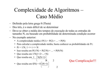 Complexidade de Algoritmos –
Caso Médio
– Definido pela letra grega θ (Theta)
– Dos três, é o mais difícil de se determinar
– Deve-se obter a média dos tempos de execução de todas as entradas de
tamanho N, ou baseado em probabilidade de determinada condição ocorrer
– No exemplo anterior:
• A complexidade média é P(1) + P(2) + ... + P(N)
• Para calcular a complexidade média, basta conhecer as probabilidades de Pi;
• Pi = 1/N, 1 <= i <= N
• Isso resulta em P(1/N) + P(2/N) + ... + P(N/N)
• Que resulta em 1/N(1+2+...+N)
• Que resulta em 1 N(N+1)
N 2
• Que resulta em f(N) = θ (N+1)
2
Que Complicação!!!
 