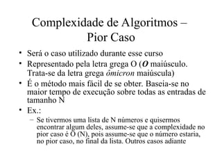 Complexidade de Algoritmos –
Pior Caso
• Será o caso utilizado durante esse curso
• Representado pela letra grega O (O maiúsculo.
Trata-se da letra grega ômicron maiúscula)
• É o método mais fácil de se obter. Baseia-se no
maior tempo de execução sobre todas as entradas de
tamanho N
• Ex.:
– Se tivermos uma lista de N números e quisermos
encontrar algum deles, assume-se que a complexidade no
pior caso é O (N), pois assume-se que o número estaria,
no pior caso, no final da lista. Outros casos adiante
 