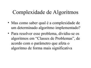 Complexidade de Algoritmos
• Mas como saber qual é a complexidade de
um determinado algoritmo implementado?
• Para resolver esse problema, dividiu-se os
algoritmos em “Classes de Problemas”, de
acordo com o parâmetro que afeta o
algoritmo de forma mais significativa
 