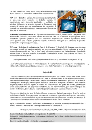 2
Em 1980, o americano Toffler lançou o livro “A terceira onda, onde
dividia a história da humanidade em três ondas revolucionárias.
A 1ª. onda – Sociedade agrícola. Até ao início do século XIX, todas
as economias eram baseadas no trabalho agrícola. Os
trabalhadores eram altamente qualificados e apelidados de
artesãos. Utilizavam ferramentas manuais e fabricavam cada
produto de acordo com as especificações do comprador. O
resultado era um produto eclusivo e grealmente caro, fosse o que
fosse que se produzisse.
A 2ª onda – Sociedade industrial . A A segunda onda foi a industrialização, desde o século XIX e grande parte
do século XX. A indústria passou a ser o motor da sociedade. Estas são as indústrias da produção em massa,
baseada no Taylorismo (produção onde cada trabalhador desenvolve uma atividade específica no menor
tempo possível) e no Fordismo (produção baseadaa na linha de montagem e na fabricação de produtos
padronizados em grandes quantidades).
A 3ª onda – Sociedade do conhecimento. A partir da década de 70 do século XX, chegou a onda das novas
tecnologias baseada no trabalho realizado por técncicos especializados. Nestas indústrias, a forma de
produzir ficou conhecida por “just in time”. Aqui, a linha de montagem não é abandonada e é produzido
apenas o que o mercado necessita. A produção é realizada de acordo com o pedido do cliente, na
quantidade e momento certos.
http://pt.slideshare.net/cattonia/complexidade-e-mudana-dr2 (Consulatdo a 310 de janeiro 2017)
Alvin Toffler previu a revolução da Informática e uma de suas "profecias" que dizia que "no limiar do século
XXI o analfabeto seria o que não soubesse usar o computador" concretizou-se antes do prazo previsto.
Indústria 4.0
O conceito de reindustrialização desenvolveu-se nos últimos anos nos Estados Unidos, onde depois de um
processo de desindustrialização de cerca de trinta anos, se concebeu a ideia de um retorno à indústria, mas a
uma indústria de novo tipo. De uma forma simplificada trata-se de uma indústria que utiliza ao máximo as
tecnologias da informação, comunicação e localização (TICLs) mais avançadas e a robótica para desenhar,
projetar e produzir produtos a partir da recolha das necessidades e dos gostos dos clientes, produtos em
certos casos produzidos em pequenas quantidades, ou até individualmente, para serem entregues aos
clientes diretamente, depois de uma encomenda personalizada e sem custos de armazenamento.
Este conceito baseia-se no facto de hoje, utilizando os sistemas digitais integrados de desenho, projeto,
prototipagem, fabrico de componentes, montagens e embalagens, os produtos poderem ser planeados e
executadas com um mínimo de intervenção humana. O que permite oferecer no mercado, sem aumento de
custo, uma vasta gama de produtos perfeitamente adaptados a cada cliente individual.
Alguns chamam a este modelo a Indústria 4.0 ou a 4ª Revolução Industrial. A Indústria 4.0 representa ainda a
entrada definitiva e inevitável das Tecnologias de Informação nas empresas.
http://cip.org.pt/wp-content/uploads/2016/05/LUIS_MIRA_AMARAL.pdf (Consultado a 30 janeiro 2017)
Exercer iniciativa e criatividade em novos processos de trabalho
Realize uma exposição escrita sobre a maneira de trabalhar no seu local de trabalho, fazendo referência às
novas tecnologias.
Descreva as potencialidades e limites dos novos equipamentos.
 
