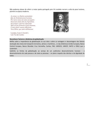 4
Não podemos deixar de referir o maior poeta português pois Os Lusíadas narram a vida do povo lusitano,
pioneiro na época moderna.
Reconhecer factores e dinâmicas de globalização
Reflita sobre a importância da globalização na sua vida e sobre as vantagens e desvantagens dos fatores
(evolução dos meios de transporte terrestres, aéreos e marítimos...) e das dinâmicas (União Europeia, Banco
Central Europeu, Banco Mundial, Cruz Vermelha, Caritas, FMI, UNESCO, UNICEF, NATO e ONU) que a
sustentam.
Sublinhe os limites da globalização ao serviço de um autênctico desenvolvimento humano – o
desenvolvimento de cada pessoa e de toda as pesssoas – no pleno respeito dos dieritos e da dignidade de
todos.
 