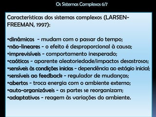 Os Sistemas Complexos 3/7Para ser um sistema complexo é preciso que haja não apenas a soma dos subsistemas, mas também interação entre esses subsistemas. Ainda mais: essa interação não deve ficar restrita aos subsistemas de uma determinada camada, (...) mas deve incluir também subsistemas de outras camadas. (...) A primeira característica essencial de um sistema complexo é, portanto, essa capacidade de transpor não só as fronteiras do próprio sistema, no sentido horizontal, mas também de alcançar os sistemas que habitam em outras camadas, no sentido vertical (LEFFA, 2009, p. 25). 