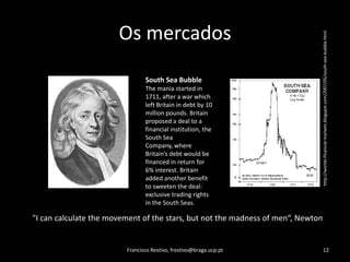 Os mercadosFrancisco Restivo, frestivo@braga.ucp.pt12http://worlds-financial-markets.blogspot.com/2007/05/south-sea-bubble.htmlSouth Sea BubbleThe mania started in 1711, after a war which left Britain in debt by 10 million pounds. Britain proposed a deal to a financial institution, the South Sea Company, where Britain’s debt would be financed in return for 6% interest. Britain added another benefit to sweeten the deal: exclusive trading rights in the South Seas."I can calculate the movement of the stars, but not the madness of men“, Newton