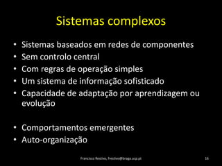 SistemascomplexosSistemasbaseadosemredes de componentesSemcontrolo centralCom regras de operação simplesUm sistema de informaçãosofisticadoCapacidade de adaptaçãoporaprendizagemouevoluçãoComportamentosemergentesAuto-organizaçãoFrancisco Restivo, frestivo@braga.ucp.pt16