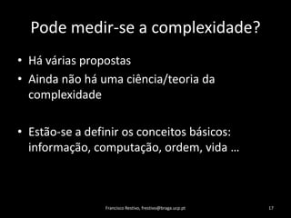 Podemedir-se a complexidade?HáváriaspropostasAindanãoháumaciência/teoriadacomplexidadeEstão-se a definirosconceitosbásicos:  informação, computação, ordem, vida …Francisco Restivo, frestivo@braga.ucp.pt17