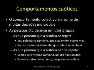 ComportamentoscaóticosO comportamentocolectivo é a soma de muitasdecisõesindividuaisAs pessoasdividem-se emdoisgruposAs quepensamque a história se repeteVoupelooutrocaminho, queesteontemestavamauVouaomesmorestaurante, queontemserviubemAs quepensamque a histórianão se repeteVamospelomesmocaminho, um dianãosãodiasVamos a outrorestaurante, quepode ser melhorFrancisco Restivo, frestivo@braga.ucp.pt23