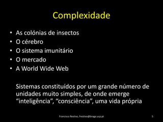 ComplexidadeAs colónias de insectosO cérebroO sistemaimunitárioO mercadoA World Wide WebSistemasconstituídospor um grandenúmero de unidadesmuito simples, de onde emerge “inteligência”, “consciência”, umavidaprópriaFrancisco Restivo, frestivo@braga.ucp.pt5