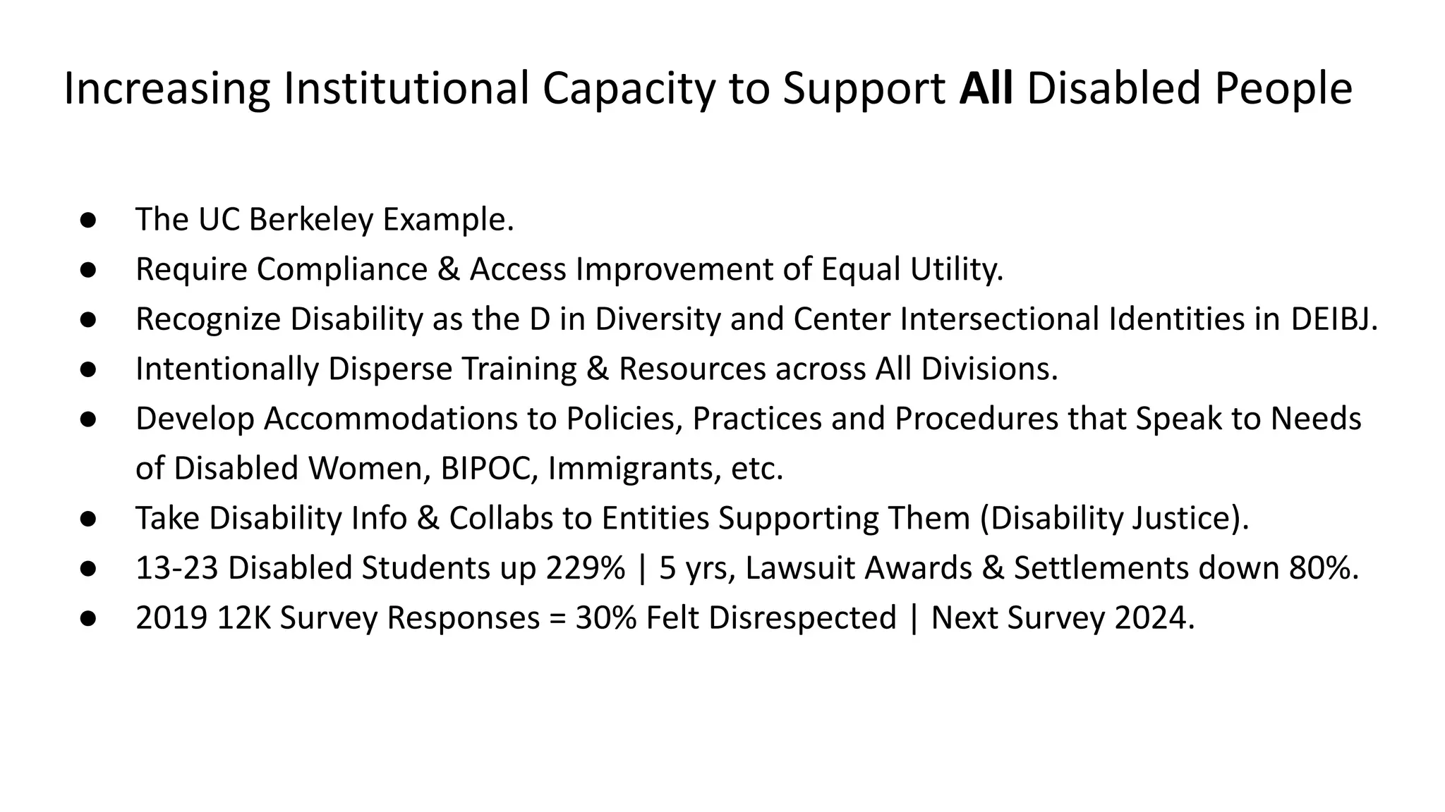 Increasing Institutional Capacity to Support All Disabled People
● The UC Berkeley Example.
● Require Compliance & Access Improvement of Equal Utility.
● Recognize Disability as the D in Diversity and Center Intersectional Identities in DEIBJ.
● Intentionally Disperse Training & Resources across All Divisions.
● Develop Accommodations to Policies, Practices and Procedures that Speak to Needs
of Disabled Women, BIPOC, Immigrants, etc.
● Take Disability Info & Collabs to Entities Supporting Them (Disability Justice).
● 13-23 Disabled Students up 229% | 5 yrs, Lawsuit Awards & Settlements down 80%.
● 2019 12K Survey Responses = 30% Felt Disrespected | Next Survey 2024.
 