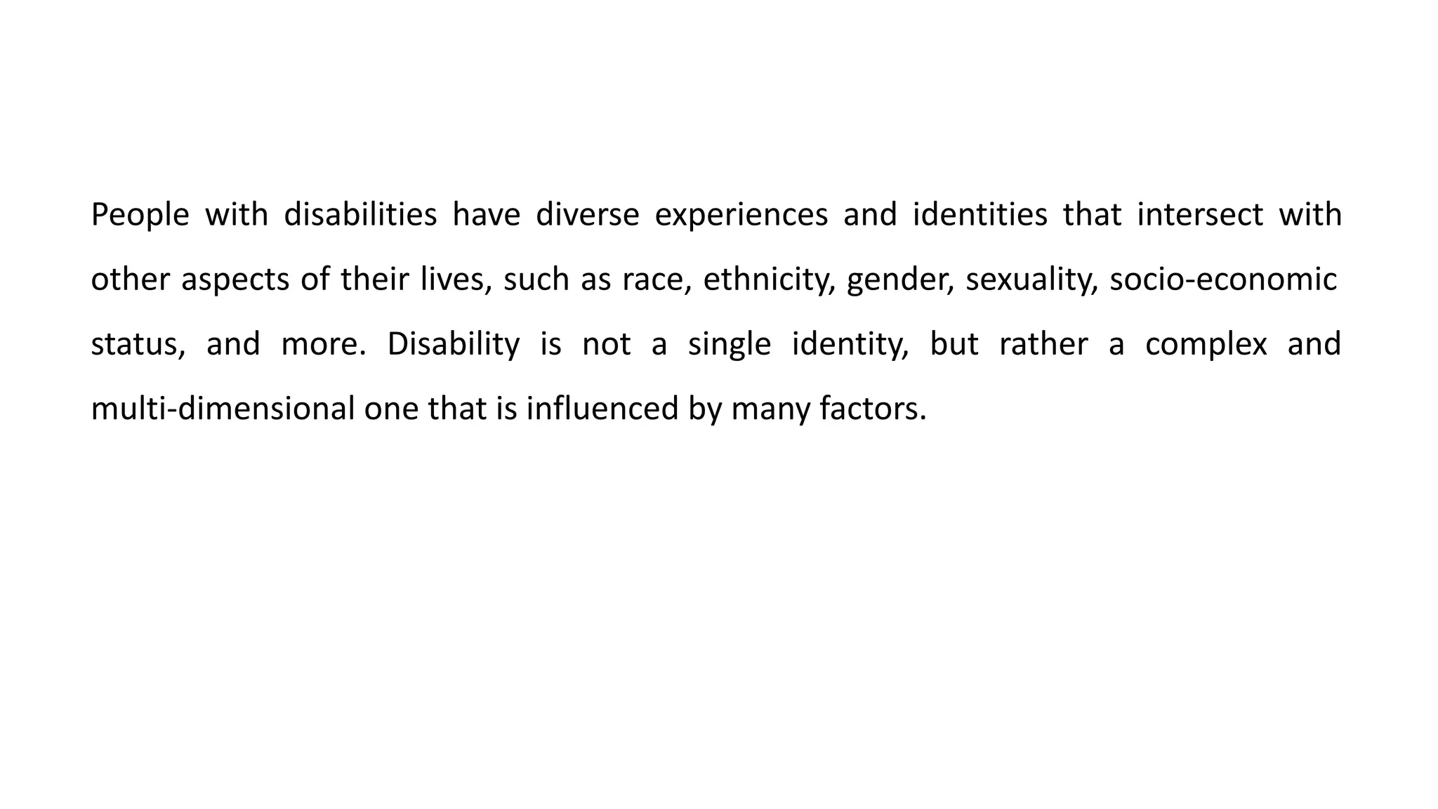 People with disabilities have diverse experiences and identities that intersect with
other aspects of their lives, such as race, ethnicity, gender, sexuality, socio-economic
status, and more. Disability is not a single identity, but rather a complex and
multi-dimensional one that is influenced by many factors.
 