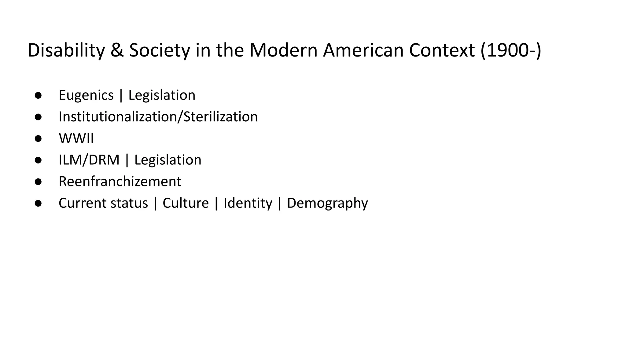 Disability & Society in the Modern American Context (1900-)
● Eugenics | Legislation
● Institutionalization/Sterilization
● WWII
● ILM/DRM | Legislation
● Reenfranchizement
● Current status | Culture | Identity | Demography
 