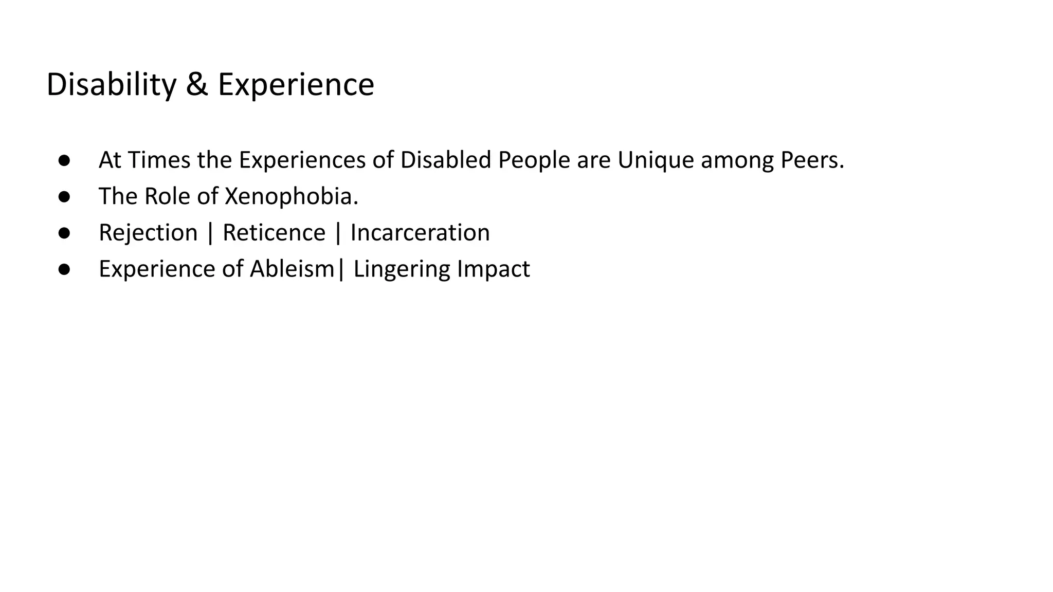 Disability & Experience
● At Times the Experiences of Disabled People are Unique among Peers.
● The Role of Xenophobia.
● Rejection | Reticence | Incarceration
● Experience of Ableism| Lingering Impact
 