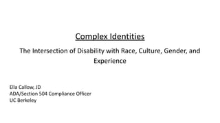 Complex Identities
The Intersection of Disability with Race, Culture, Gender, and
Experience
Ella Callow, JD
ADA/Section 504 Compliance Officer
UC Berkeley
 