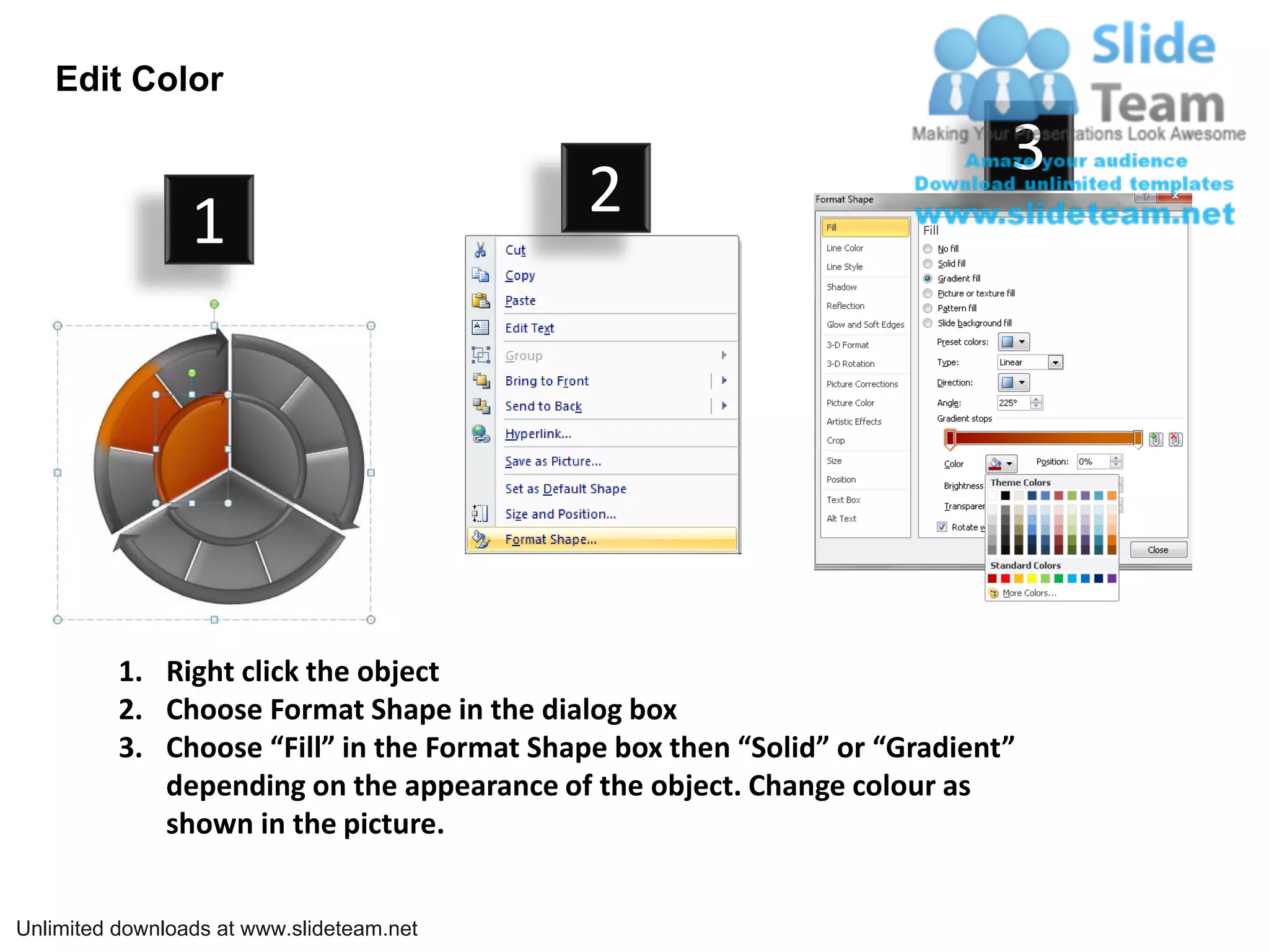 Edit Color

                                                                            3
                 1                           2




          1. Right click the object
          2. Choose Format Shape in the dialog box
          3. Choose “Fill” in the Format Shape box then “Solid” or “Gradient”
             depending on the appearance of the object. Change colour as
             shown in the picture.


Unlimited downloads at www.slideteam.net
 