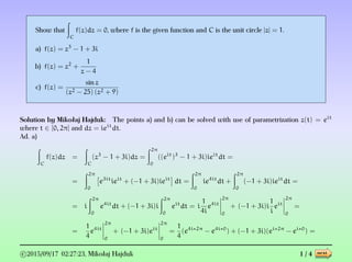 Show that
C
f(z)dz = 0, where f is the given function and C is the unit circle |z| = 1.
a) f(z) = z3
− 1 + 3i
b) f(z) = z2
+
1
z − 4
c) f(z) =
sin z
(z2 − 25) (z2 + 9)
Solution by Mikołaj Hajduk: The points a) and b) can be solved with use of parametrization z(t) = eit
where t ∈ [0, 2π] and dz = ieit
dt.
Ad. a)
C
f(z)dz =
C
(z3
− 1 + 3i)dz =
2π
0
((eit
)3
− 1 + 3i)ieit
dt =
=
2π
0
e3it
ieit
+ (−1 + 3i)ieit
dt =
2π
0
ie4it
dt +
2π
0
(−1 + 3i)ieit
dt =
= i
2π
0
e4it
dt + (−1 + 3i)i
2π
0
eit
dt = i
1
4i
e4it
2π
0
+ (−1 + 3i)i
1
i
eit
2π
0
=
=
1
4
e4it
2π
0
+ (−1 + 3i)eit
2π
0
=
1
4
(e4i∗2π
− e4i∗0
) + (−1 + 3i)(ei∗2π
− ei∗0
) =
c 2015/09/17 02:27:23, Mikołaj Hajduk 1 / 4 next
 