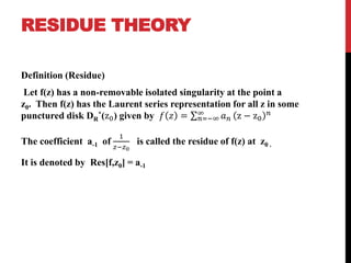 RESIDUE THEORY
Definition (Residue)
Let f(z) has a non-removable isolated singularity at the point a
z0. Then f(z) has the Laurent series representation for all z in some
punctured disk DR
*(z0) given by 𝑓 𝑧 = 𝑛=−∞
∞
𝑎 𝑛 z − z0
𝑛
The coefficient a-1 of
1
𝑧−𝑧0
is called the residue of f(z) at z0 .
It is denoted by Res[f,z0] = a-1
 