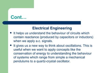 Cont…
Electrical Engineering
 It helps us understand the behaviour of circuits which
contain reactance (produced by capacitors or inductors)
when we apply a.c. signals.
 It gives us a new way to think about oscillations. This is
useful when we want to apply concepts like the
conservation of energy to understanding the behaviour
of systems which range from simple a mechanical
pendulums to a quartz-crystal oscillator.
 